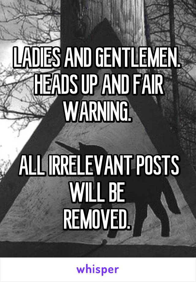 LADIES AND GENTLEMEN. 
HEADS UP AND FAIR WARNING. 

ALL IRRELEVANT POSTS WILL BE 
REMOVED. 