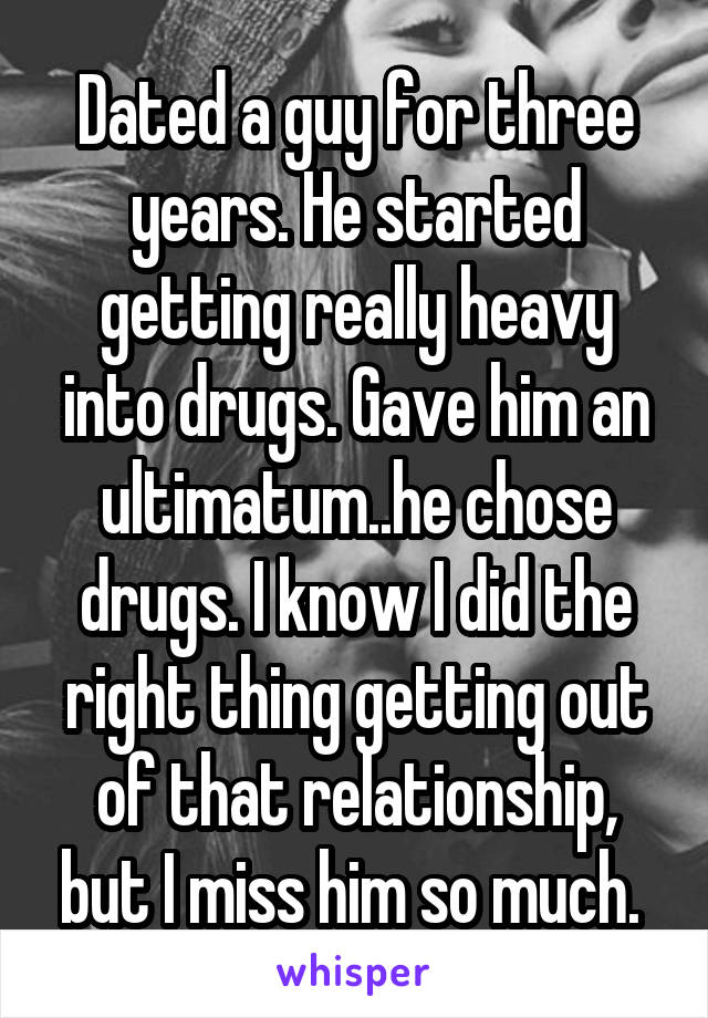 Dated a guy for three years. He started getting really heavy into drugs. Gave him an ultimatum..he chose drugs. I know I did the right thing getting out of that relationship, but I miss him so much. 