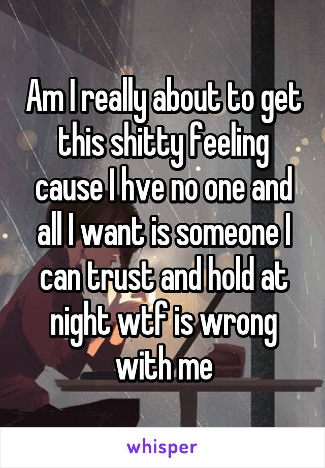 Am I really about to get this shitty feeling cause I hve no one and all I want is someone I can trust and hold at night wtf is wrong with me