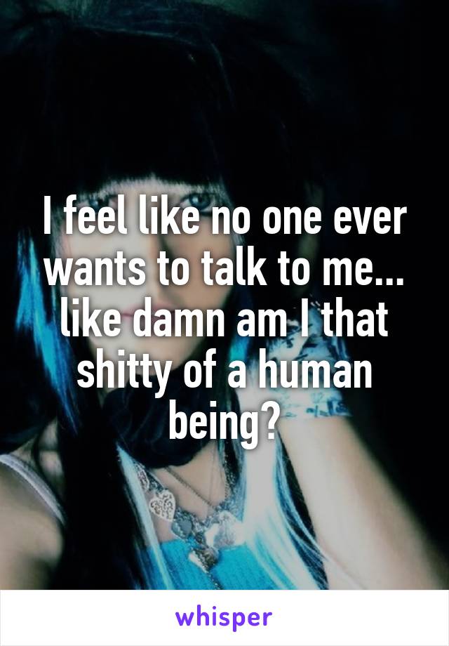 I feel like no one ever wants to talk to me... like damn am I that shitty of a human being?