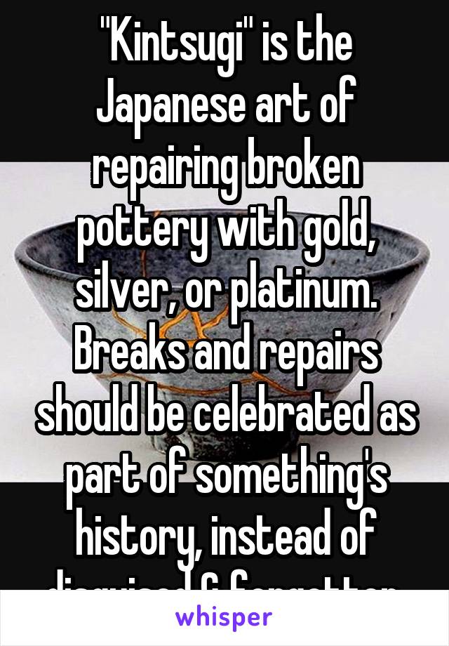 "Kintsugi" is the Japanese art of repairing broken pottery with gold, silver, or platinum.
Breaks and repairs should be celebrated as part of something's history, instead of disguised & forgotten.