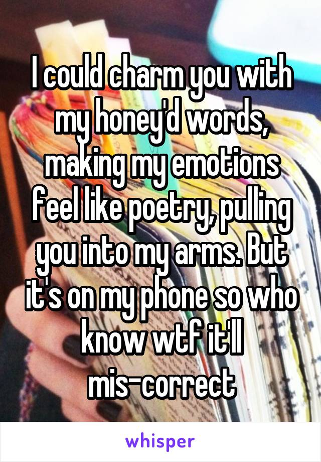 I could charm you with my honey'd words, making my emotions feel like poetry, pulling you into my arms. But it's on my phone so who know wtf it'll mis-correct