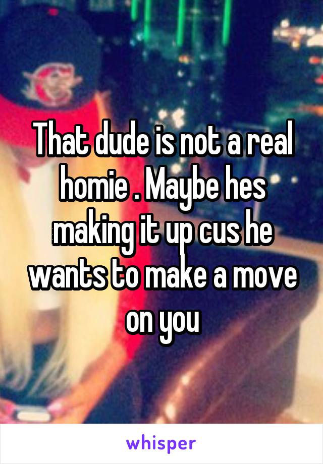 That dude is not a real homie . Maybe hes making it up cus he wants to make a move on you