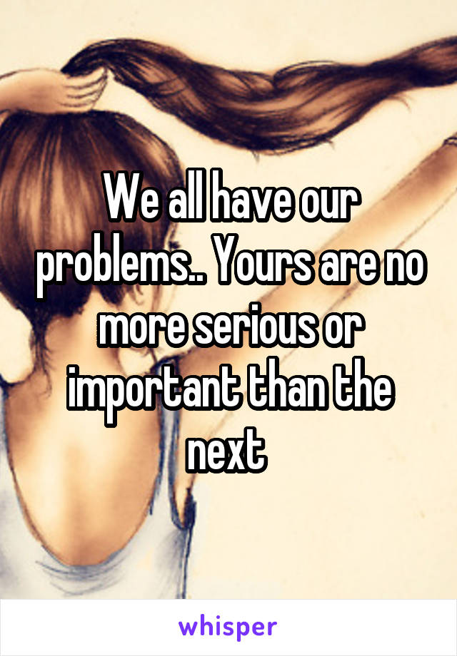 We all have our problems.. Yours are no more serious or important than the next 