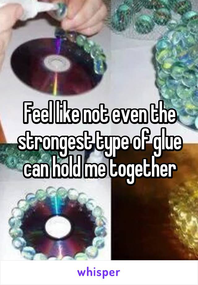 Feel like not even the strongest type of glue can hold me together