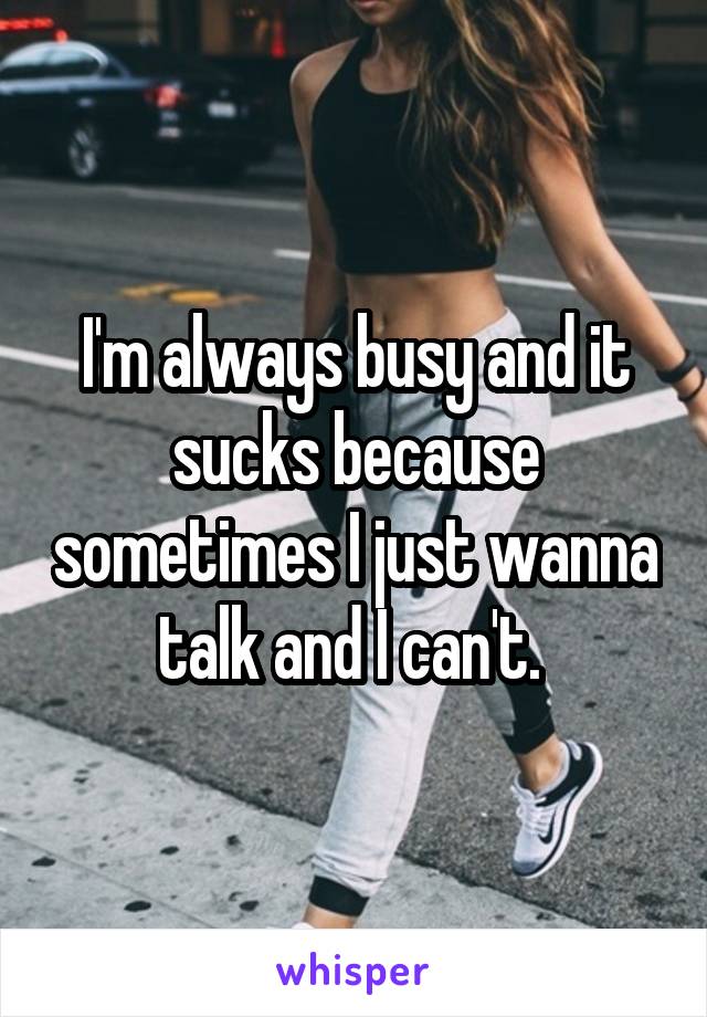 I'm always busy and it sucks because sometimes I just wanna talk and I can't. 