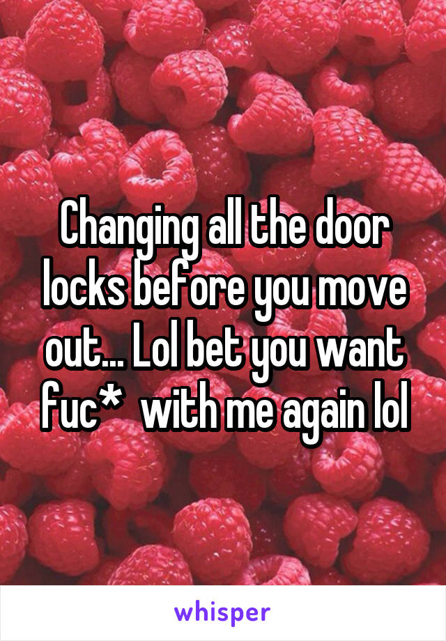 Changing all the door locks before you move out... Lol bet you want fuc*  with me again lol