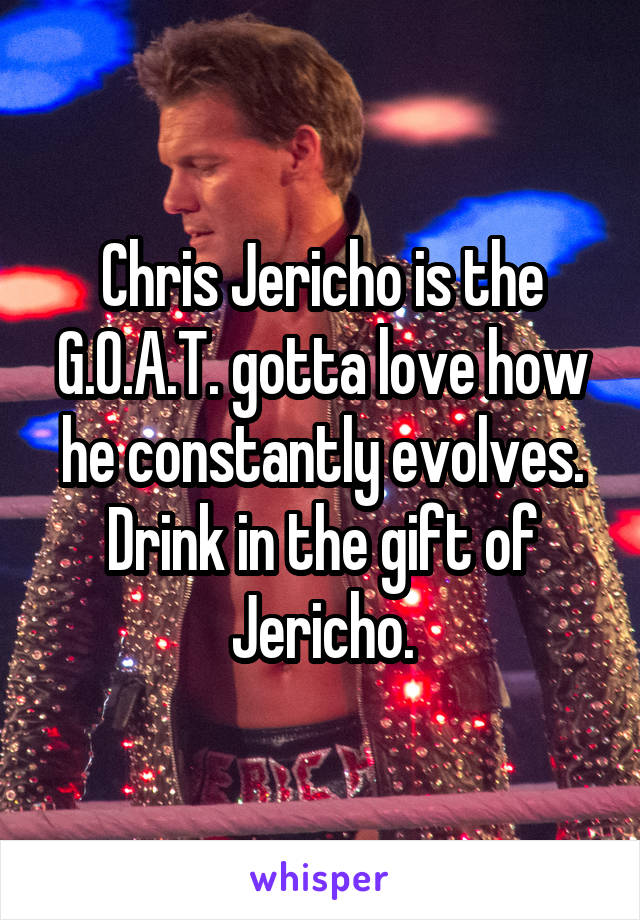 Chris Jericho is the G.O.A.T. gotta love how he constantly evolves. Drink in the gift of Jericho.