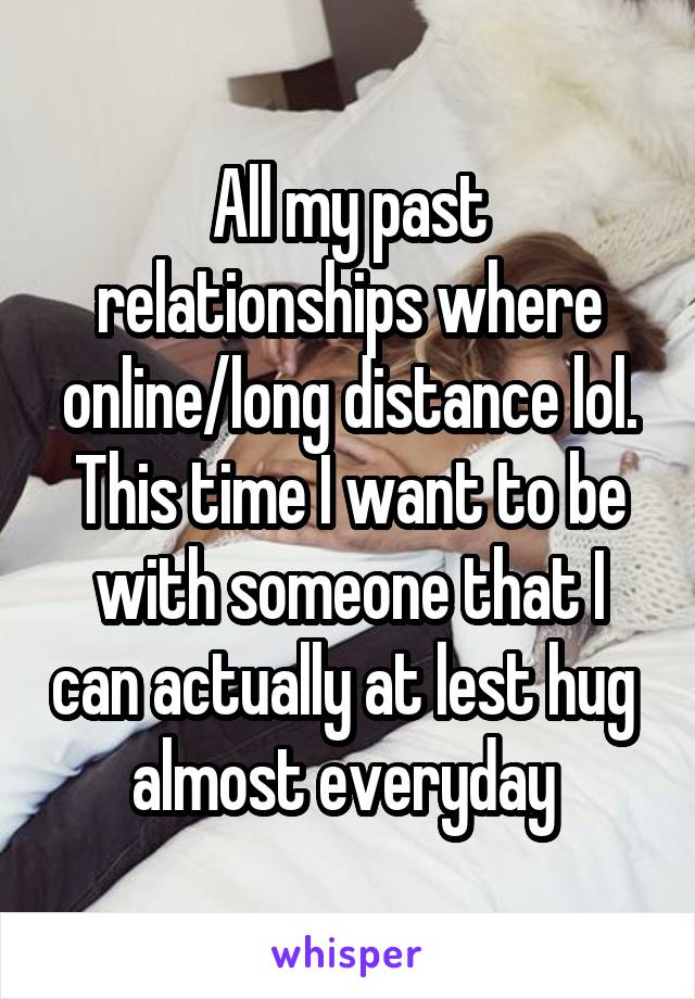 All my past relationships where online/long distance lol. This time I want to be with someone that I can actually at lest hug  almost everyday 