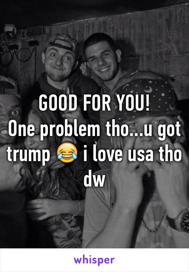 GOOD FOR YOU!
One problem tho...u got trump 😂 i love usa tho dw