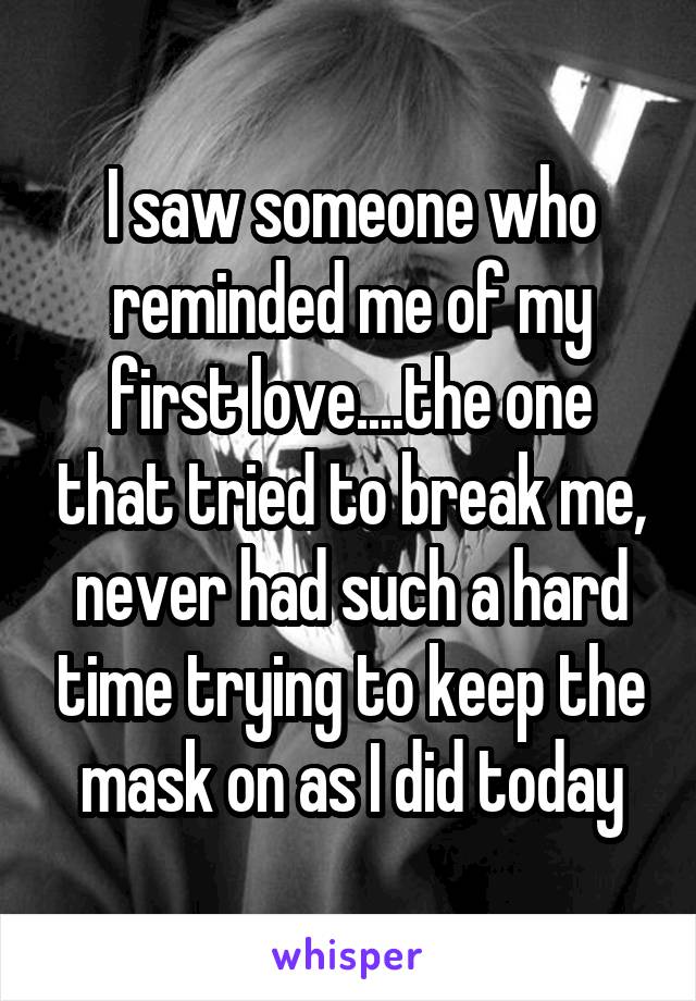 I saw someone who reminded me of my first love....the one that tried to break me, never had such a hard time trying to keep the mask on as I did today