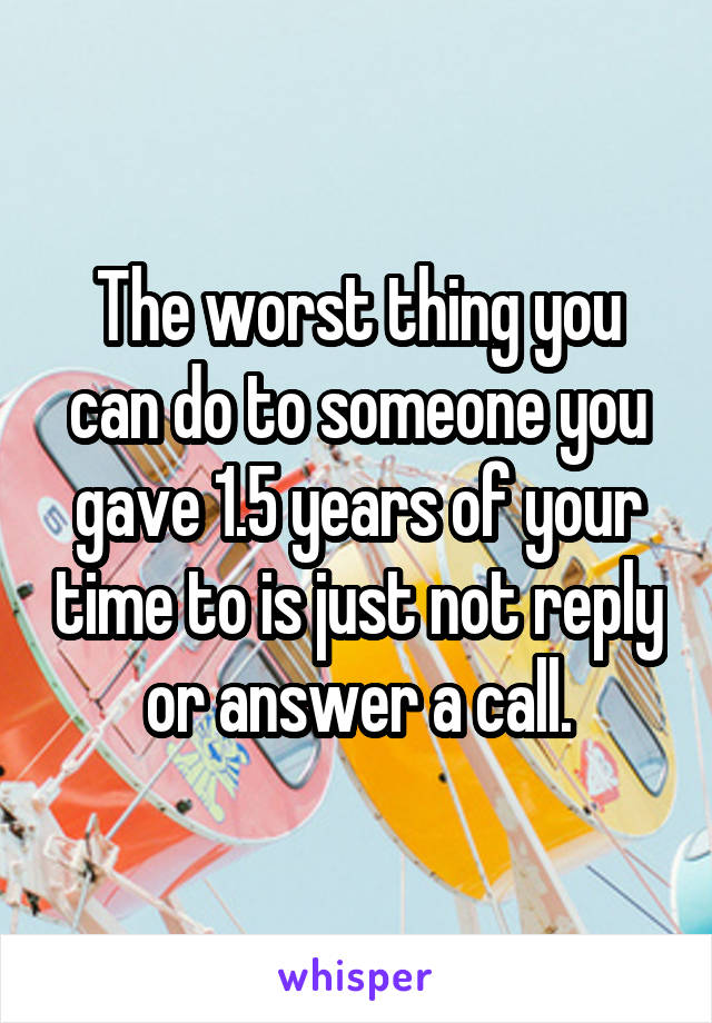 The worst thing you can do to someone you gave 1.5 years of your time to is just not reply or answer a call.