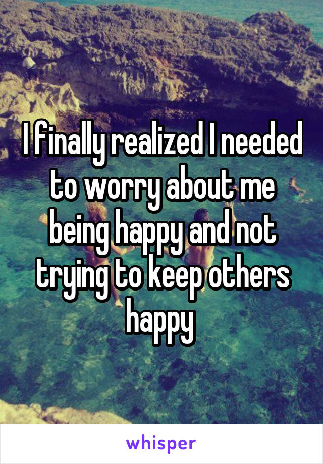 I finally realized I needed to worry about me being happy and not trying to keep others happy 