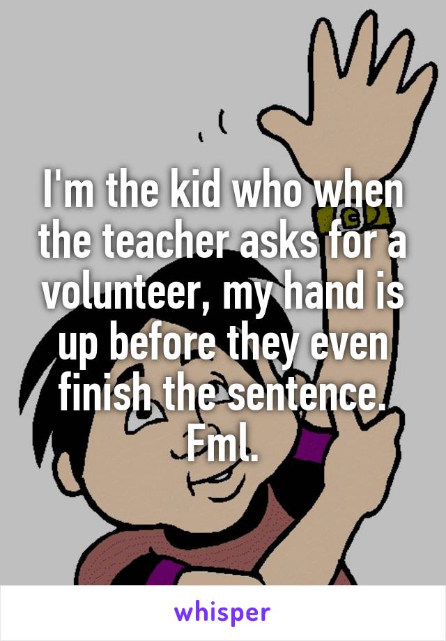 I'm the kid who when the teacher asks for a volunteer, my hand is up before they even finish the sentence. Fml.