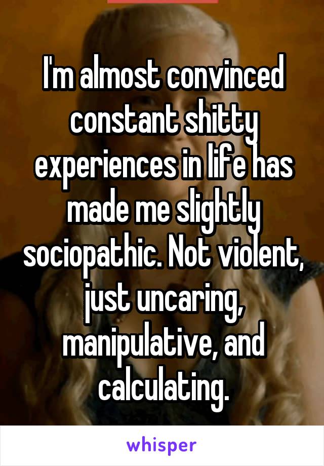 I'm almost convinced constant shitty experiences in life has made me slightly sociopathic. Not violent, just uncaring, manipulative, and calculating.