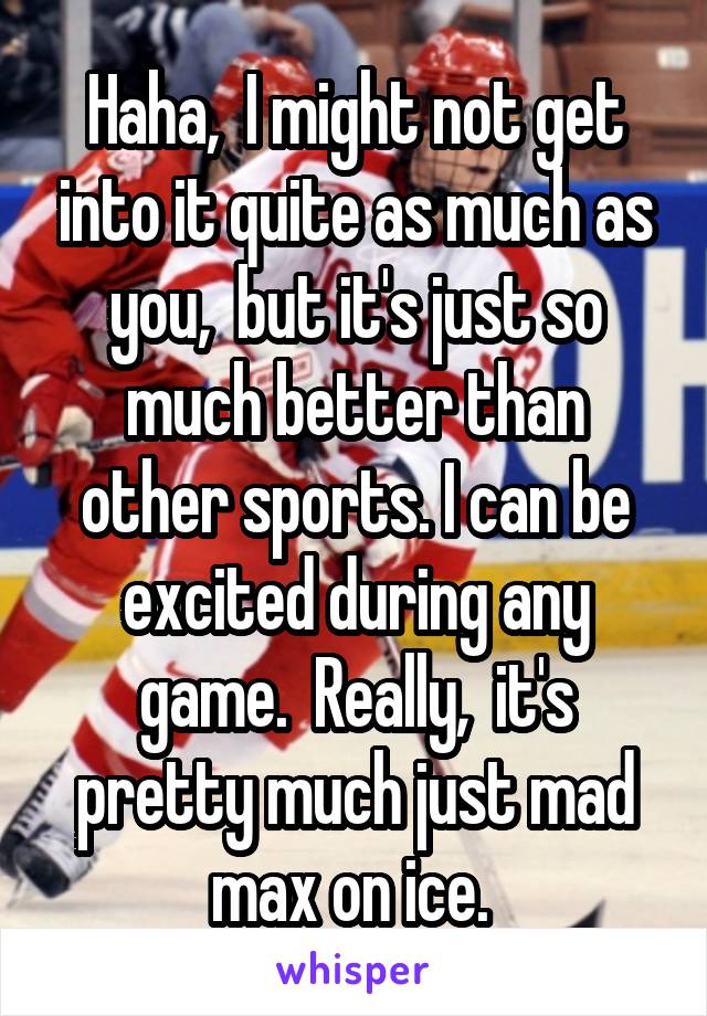 Haha,  I might not get into it quite as much as you,  but it's just so much better than other sports. I can be excited during any game.  Really,  it's pretty much just mad max on ice. 