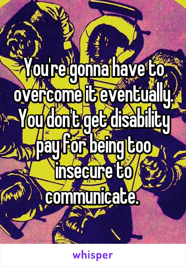 You're gonna have to overcome it eventually. You don't get disability pay for being too insecure to communicate. 