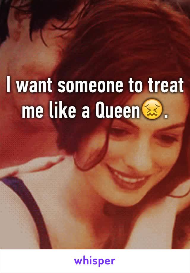 I want someone to treat me like a Queen😖.