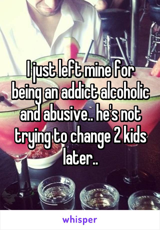 I just left mine for being an addict alcoholic and abusive.. he's not trying to change 2 kids later..