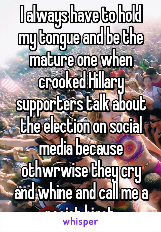 I always have to hold my tongue and be the mature one when crooked Hillary supporters talk about the election on social media because othwrwise they cry and whine and call me a racist bigot.