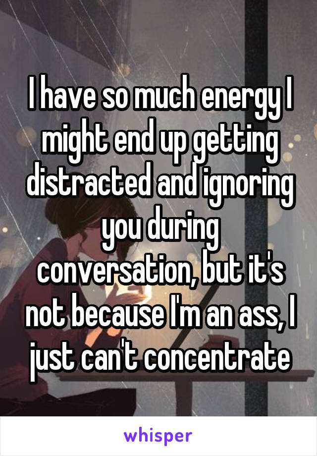 I have so much energy I might end up getting distracted and ignoring you during conversation, but it's not because I'm an ass, I just can't concentrate