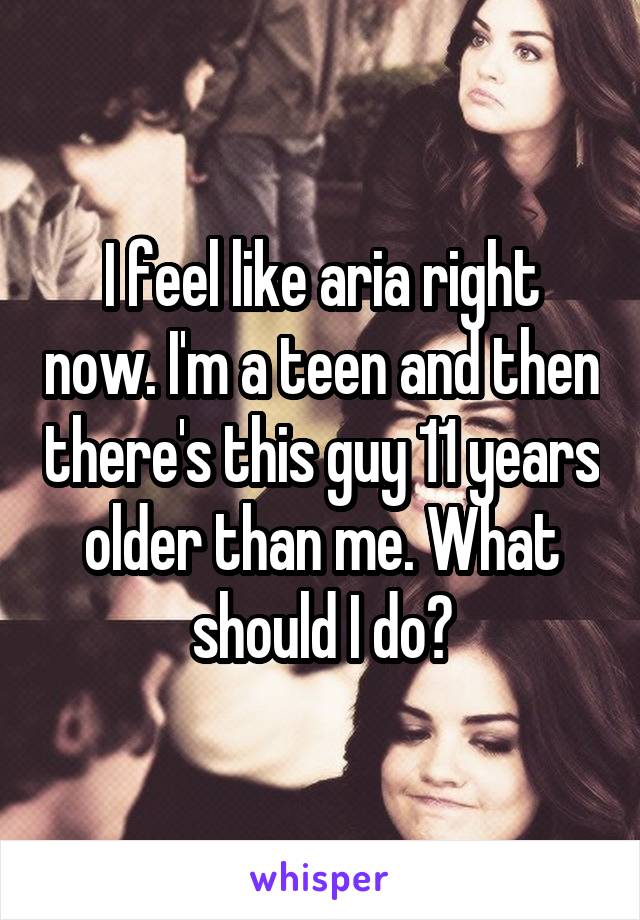 I feel like aria right now. I'm a teen and then there's this guy 11 years older than me. What should I do?