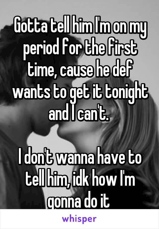 Gotta tell him I'm on my period for the first time, cause he def wants to get it tonight and I can't. 

I don't wanna have to tell him, idk how I'm gonna do it 