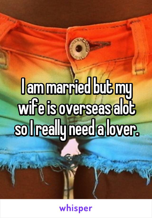 I am married but my wife is overseas alot so I really need a lover.