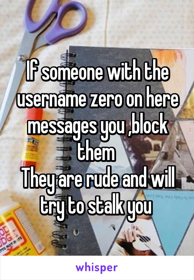 If someone with the username zero on here messages you ,block them 
They are rude and will try to stalk you 