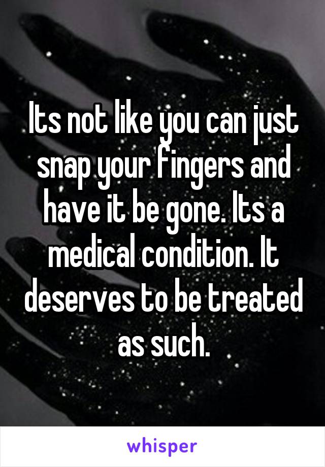 Its not like you can just snap your fingers and have it be gone. Its a medical condition. It deserves to be treated as such.