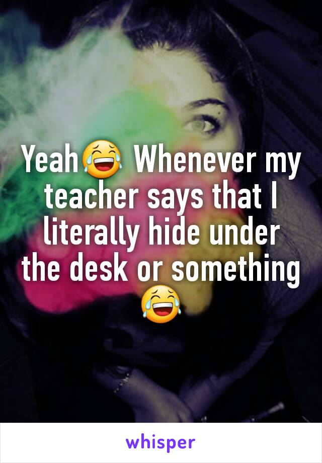 Yeah😂 Whenever my teacher says that I literally hide under the desk or something😂