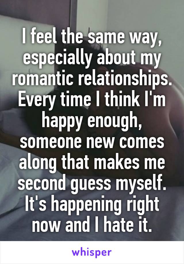 I feel the same way, especially about my romantic relationships. Every time I think I'm happy enough, someone new comes along that makes me second guess myself. It's happening right now and I hate it.