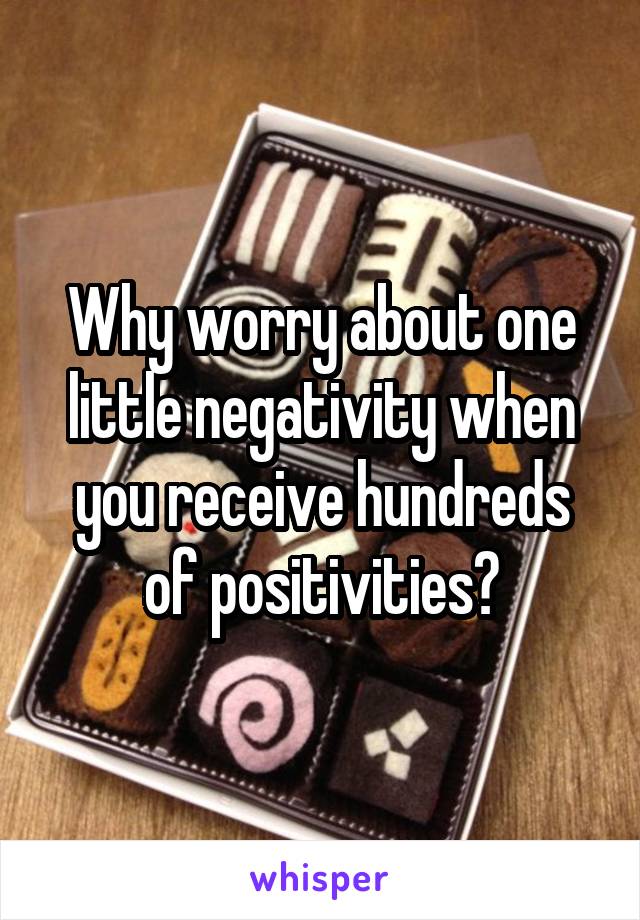 Why worry about one little negativity when you receive hundreds of positivities?