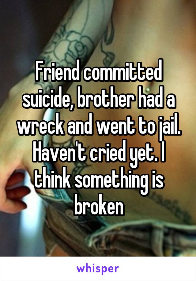 Friend committed suicide, brother had a wreck and went to jail. Haven't cried yet. I think something is broken