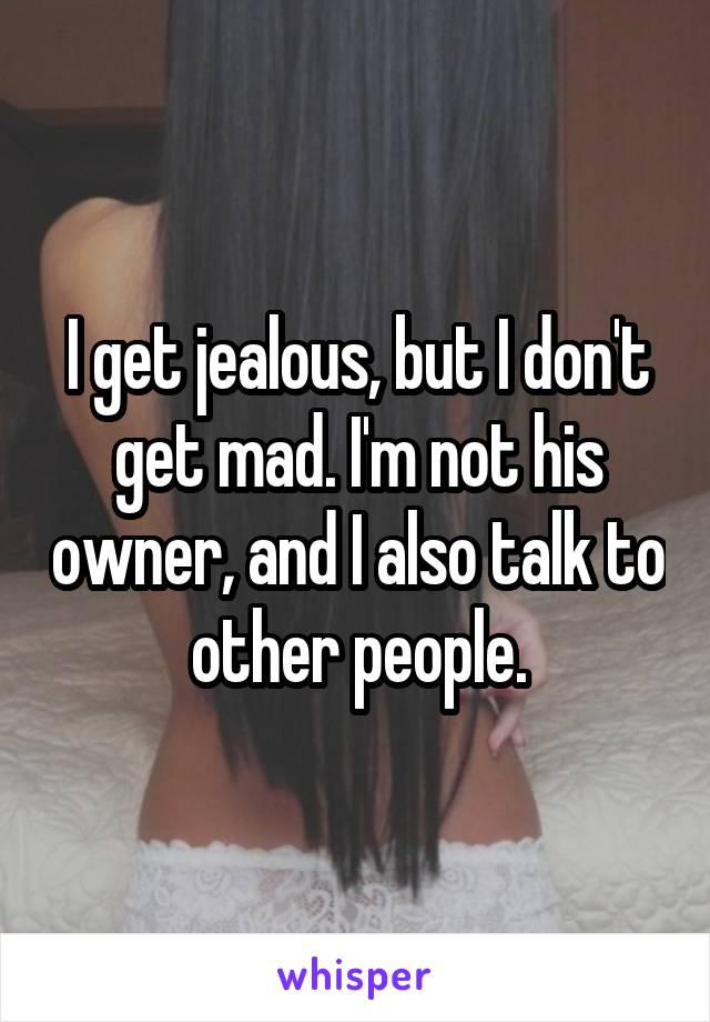 I get jealous, but I don't get mad. I'm not his owner, and I also talk to other people.