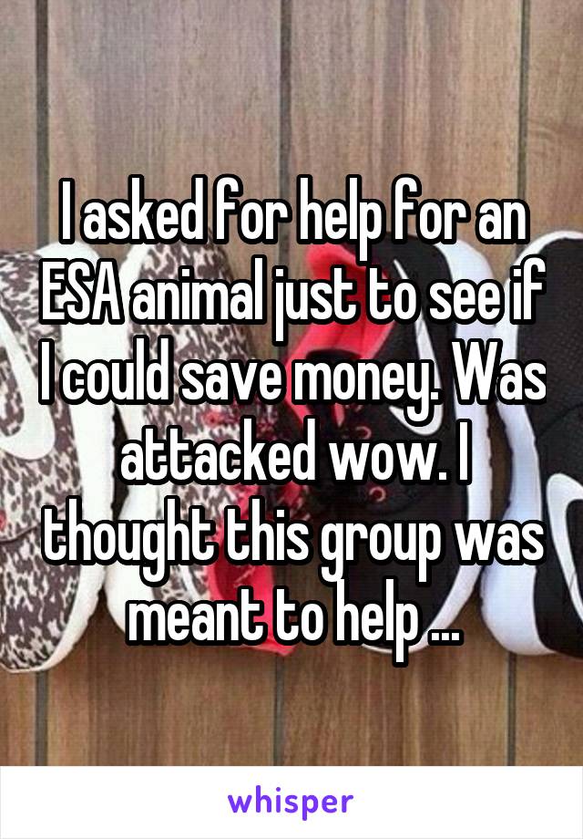 I asked for help for an ESA animal just to see if I could save money. Was attacked wow. I thought this group was meant to help ...