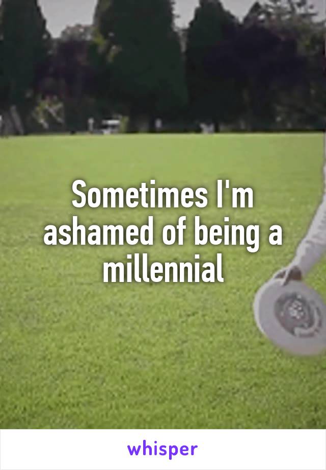 Sometimes I'm ashamed of being a millennial