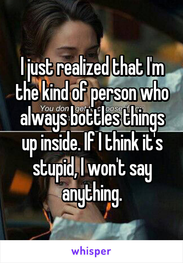 I just realized that I'm the kind of person who always bottles things up inside. If I think it's stupid, I won't say anything.