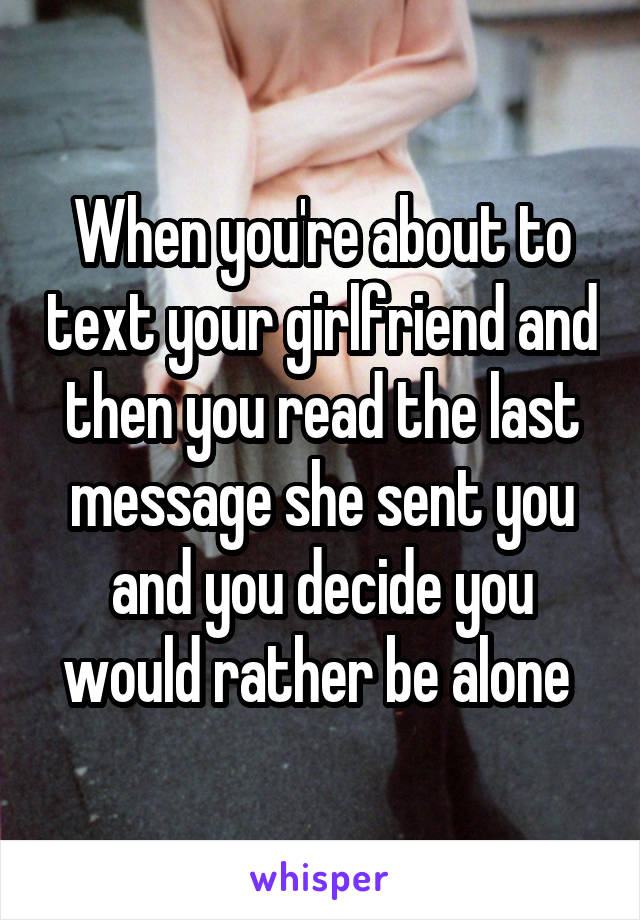 When you're about to text your girlfriend and then you read the last message she sent you and you decide you would rather be alone 