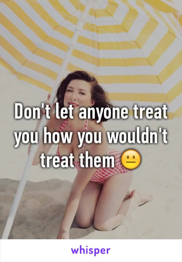 Don't let anyone treat you how you wouldn't treat them 😐