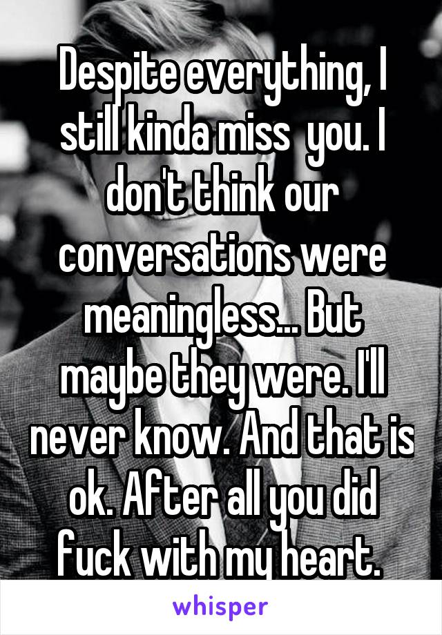 Despite everything, I still kinda miss  you. I don't think our conversations were meaningless... But maybe they were. I'll never know. And that is ok. After all you did fuck with my heart. 