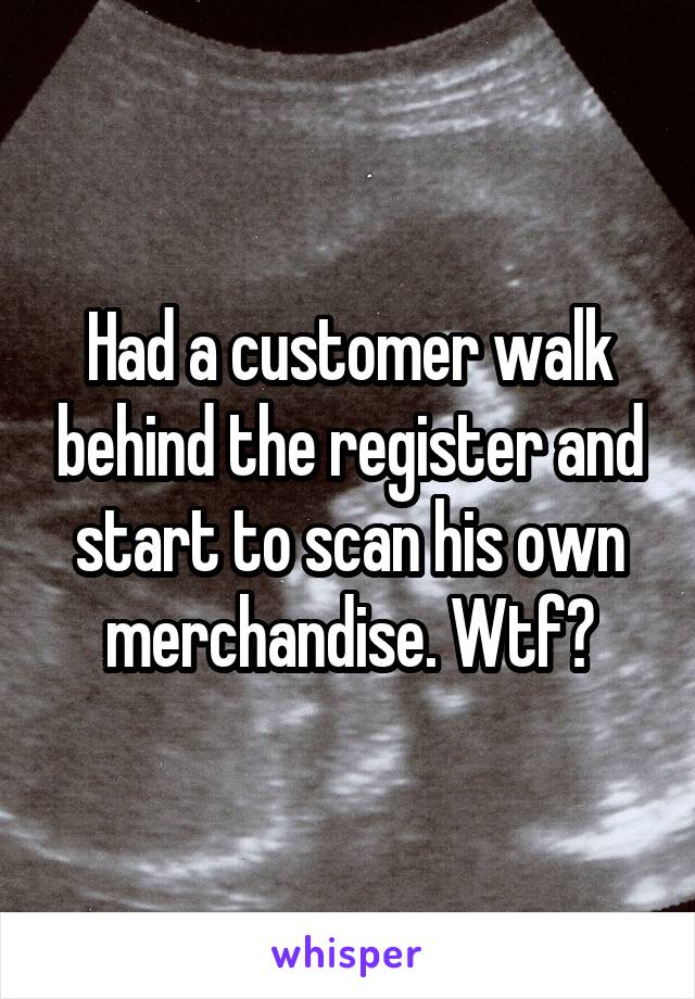 Had a customer walk behind the register and start to scan his own merchandise. Wtf?