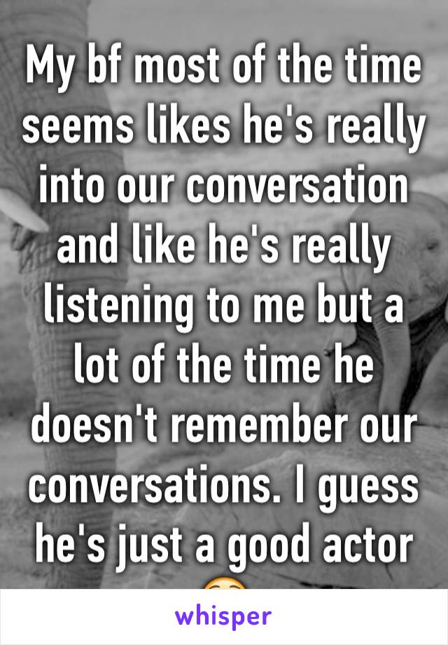 My bf most of the time seems likes he's really into our conversation and like he's really listening to me but a lot of the time he doesn't remember our conversations. I guess he's just a good actor 😳