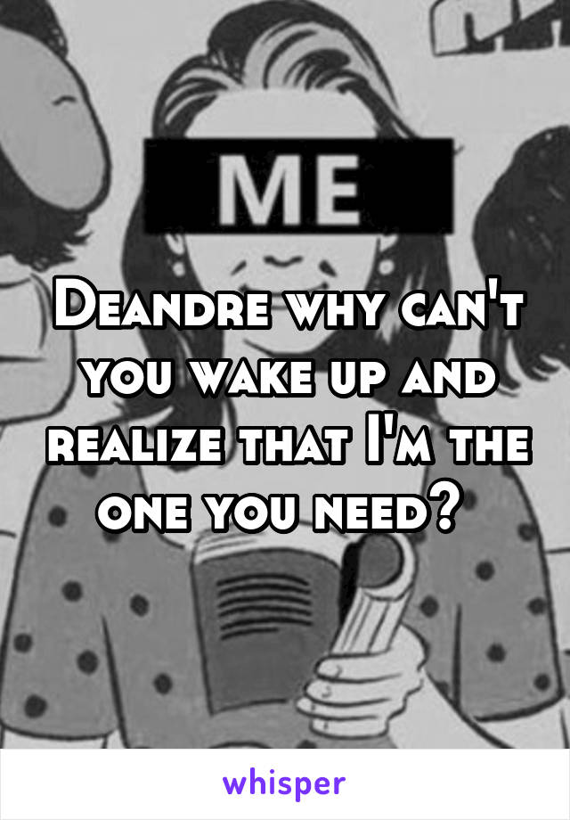 Deandre why can't you wake up and realize that I'm the one you need? 