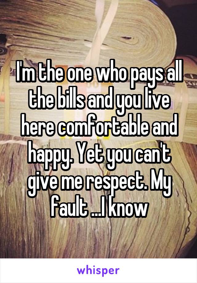 I'm the one who pays all the bills and you live here comfortable and happy. Yet you can't give me respect. My fault ...I know