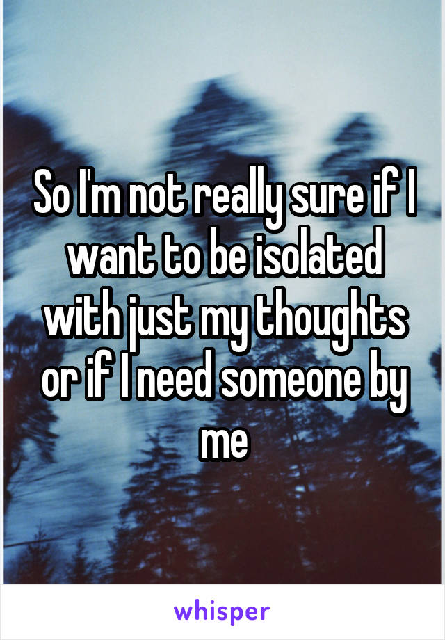 So I'm not really sure if I want to be isolated with just my thoughts or if I need someone by me