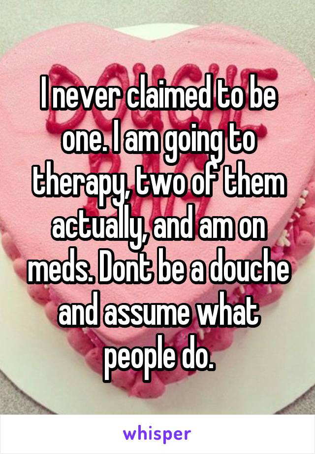 I never claimed to be one. I am going to therapy, two of them actually, and am on meds. Dont be a douche and assume what people do.