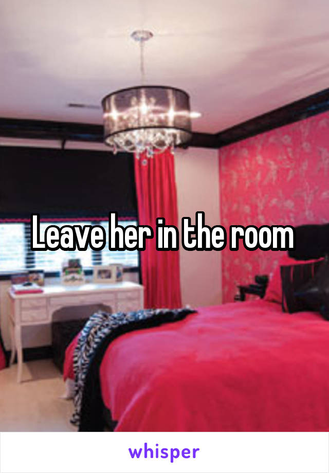 Leave her in the room 