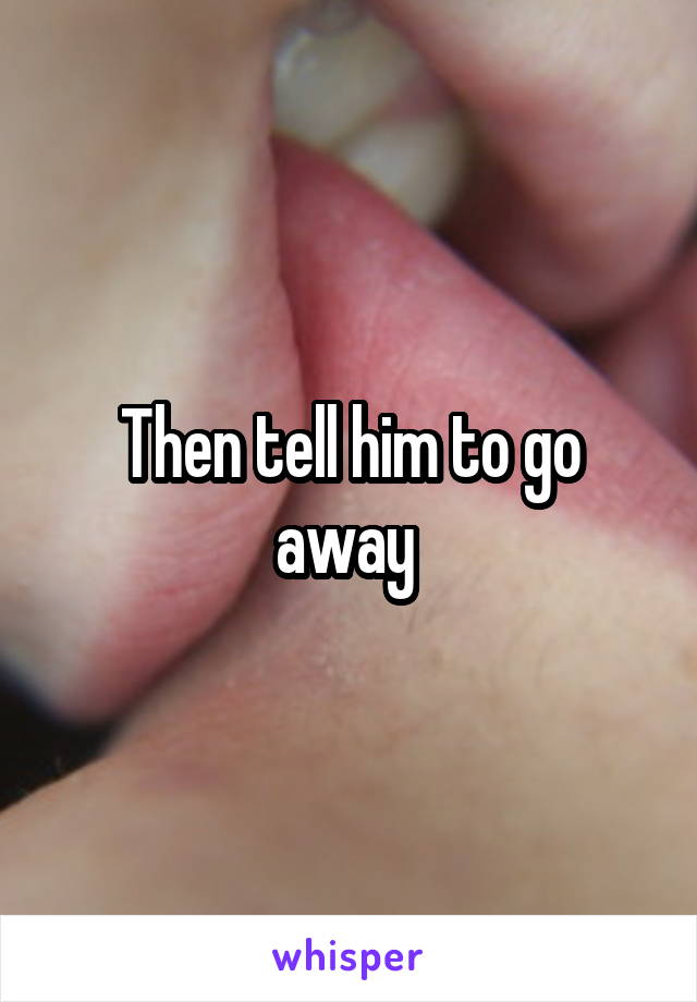 Then tell him to go away 