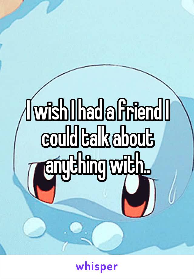 I wish I had a friend I could talk about anything with..